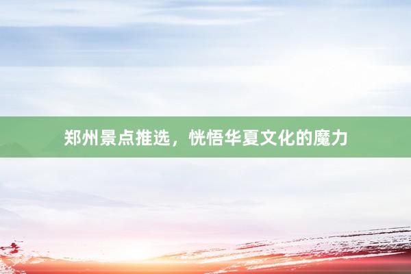 郑州景点推选，恍悟华夏文化的魔力